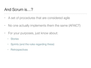 And Scrum is…?
• A set of procedures that are considered agile
• No one actually implements them the same (AFAICT)
• For your purposes, just know about:
• Stories
• Sprints (and the rules regarding these)
• Retrospectives
 