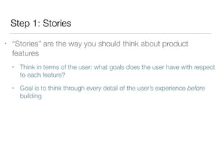 Step 1: Stories
• “Stories” are the way you should think about product
features
• Think in terms of the user: what goals does the user have with respect
to each feature?
• Goal is to think through every detail of the user’s experience before
building
 