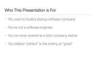 Who This Presentation is For
• You want to build a startup software company
• You’re not a software engineer
• You’ve never worked at a tech company before
• You believe “perfect” is the enemy of “good”
 