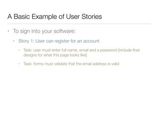 A Basic Example of User Stories
• To sign into your software:
• Story 1: User can register for an account
• Task: user must enter full name, email and a password [include ﬁnal
designs for what this page looks like]
• Task: forms must validate that the email address is valid
 