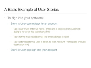 A Basic Example of User Stories
• To sign into your software:
• Story 1: User can register for an account
• Task: user must enter full name, email and a password [include ﬁnal
designs for what this page looks like]
• Task: forms must validate that the email address is valid
• Task: after registering, user is taken to their Account Proﬁle page [include
destination link]
• Story 2: User can sign into their account
 