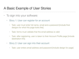 A Basic Example of User Stories
• To sign into your software:
• Story 1: User can register for an account
• Task: user must enter full name, email and a password [include ﬁnal
designs for what this page looks like]
• Task: forms must validate that the email address is valid
• Task: after registering, user is taken to their Account Proﬁle page [include
destination link]
• Story 2: User can sign into their account
• Task: user enters email address and password [include design for page]
 