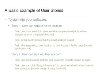 A Basic Example of User Stories
• To sign into your software:
• Story 1: User can register for an account
• Task: user must enter full name, email and a password [include ﬁnal
designs for what this page looks like]
• Task: forms must validate that the email address is valid
• Task: after registering, user is taken to their Account Proﬁle page [include
destination link]
• Story 2: User can sign into their account
• Task: user enters email address and password [include design for page]
• Task: user can click “Forgot Password” to get an email with a link to reset
their password [include design & copy for email]
 