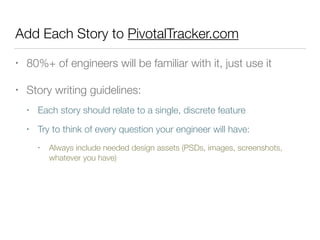 Add Each Story to PivotalTracker.com
• 80%+ of engineers will be familiar with it, just use it
• Story writing guidelines:
• Each story should relate to a single, discrete feature
• Try to think of every question your engineer will have:
• Always include needed design assets (PSDs, images, screenshots,
whatever you have)
 