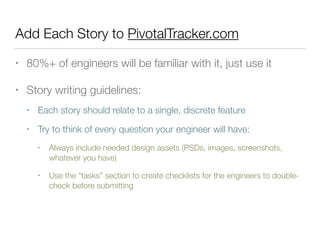 Add Each Story to PivotalTracker.com
• 80%+ of engineers will be familiar with it, just use it
• Story writing guidelines:
• Each story should relate to a single, discrete feature
• Try to think of every question your engineer will have:
• Always include needed design assets (PSDs, images, screenshots,
whatever you have)
• Use the “tasks” section to create checklists for the engineers to double-
check before submitting
 
