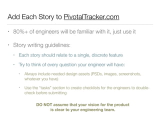 Add Each Story to PivotalTracker.com
• 80%+ of engineers will be familiar with it, just use it
• Story writing guidelines:
• Each story should relate to a single, discrete feature
• Try to think of every question your engineer will have:
• Always include needed design assets (PSDs, images, screenshots,
whatever you have)
• Use the “tasks” section to create checklists for the engineers to double-
check before submitting
DO NOT assume that your vision for the product
is clear to your engineering team.
 