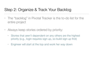 Step 2: Organize & Track Your Backlog
• The “backlog” in Pivotal Tracker is the to-do list for the
entire project
• Always keep stories ordered by priority:
• Stories that aren't dependent on any others are the highest
priority (e.g., login requires sign up, so build sign up ﬁrst)
• Engineer will start at the top and work her way down
 