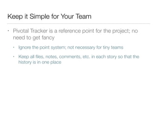 Keep it Simple for Your Team
• Pivotal Tracker is a reference point for the project; no
need to get fancy
• Ignore the point system; not necessary for tiny teams
• Keep all ﬁles, notes, comments, etc. in each story so that the
history is in one place
 