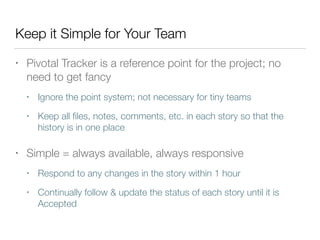 Keep it Simple for Your Team
• Pivotal Tracker is a reference point for the project; no
need to get fancy
• Ignore the point system; not necessary for tiny teams
• Keep all ﬁles, notes, comments, etc. in each story so that the
history is in one place
• Simple = always available, always responsive
• Respond to any changes in the story within 1 hour
• Continually follow & update the status of each story until it is
Accepted
 