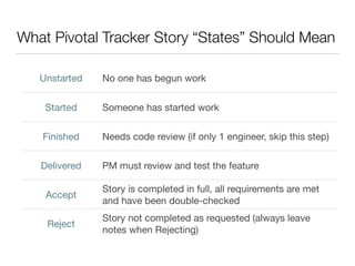 What Pivotal Tracker Story “States” Should Mean
Unstarted No one has begun work
Started Someone has started work
Finished Needs code review (if only 1 engineer, skip this step)
Delivered PM must review and test the feature
Accept
Story is completed in full, all requirements are met
and have been double-checked
Reject
Story not completed as requested (always leave
notes when Rejecting)
 