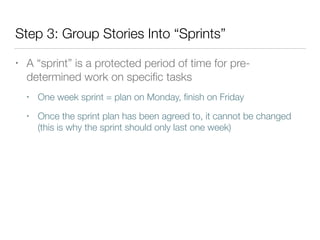 Step 3: Group Stories Into “Sprints”
• A “sprint” is a protected period of time for pre-
determined work on speciﬁc tasks
• One week sprint = plan on Monday, ﬁnish on Friday
• Once the sprint plan has been agreed to, it cannot be changed
(this is why the sprint should only last one week)
 