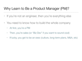 Why Learn to Be a Product Manager (PM)?
• If you're not an engineer, then you're everything else
• You need to know how to build the whole company
• At ﬁrst, you're a PM
• Then, you're sales (or “Biz Dev” if you want to sound cool)
• If lucky, you get to be an exec (culture, long-term plans, M&A, etc)
 