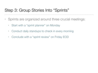 Step 3: Group Stories Into “Sprints”
• Sprints are organized around three crucial meetings:
• Start with a “sprint planner” on Monday
• Conduct daily standups to check in every morning
• Conclude with a “sprint review” on Friday EOD
 
