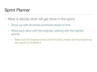 Sprint Planner
• Meet & decide what will get done in the sprint
• Show up with all stories prioritized ahead of time
• Read each story with the engineer, starting with the highest
priority
• Make sure the engineer knows what the story means and has everything
she needs to complete it
 