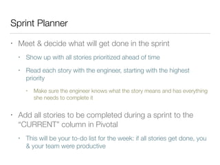 Sprint Planner
• Meet & decide what will get done in the sprint
• Show up with all stories prioritized ahead of time
• Read each story with the engineer, starting with the highest
priority
• Make sure the engineer knows what the story means and has everything
she needs to complete it
• Add all stories to be completed during a sprint to the
“CURRENT” column in Pivotal
• This will be your to-do list for the week: if all stories get done, you
& your team were productive
 
