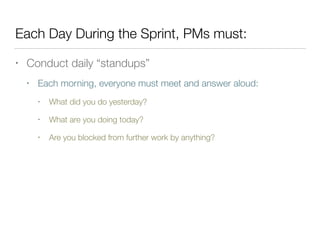 Each Day During the Sprint, PMs must:
• Conduct daily “standups”
• Each morning, everyone must meet and answer aloud:
• What did you do yesterday?
• What are you doing today?
• Are you blocked from further work by anything?
 