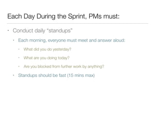 Each Day During the Sprint, PMs must:
• Conduct daily “standups”
• Each morning, everyone must meet and answer aloud:
• What did you do yesterday?
• What are you doing today?
• Are you blocked from further work by anything?
• Standups should be fast (15 mins max)
 