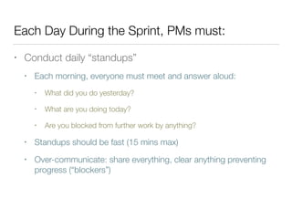 Each Day During the Sprint, PMs must:
• Conduct daily “standups”
• Each morning, everyone must meet and answer aloud:
• What did you do yesterday?
• What are you doing today?
• Are you blocked from further work by anything?
• Standups should be fast (15 mins max)
• Over-communicate: share everything, clear anything preventing
progress (“blockers”)
 