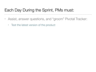 Each Day During the Sprint, PMs must:
• Assist, answer questions, and “groom” Pivotal Tracker:
• Test the latest version of the product
 