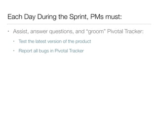 Each Day During the Sprint, PMs must:
• Assist, answer questions, and “groom” Pivotal Tracker:
• Test the latest version of the product
• Report all bugs in Pivotal Tracker
 