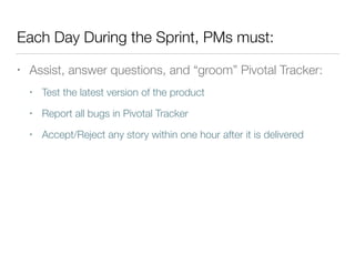 Each Day During the Sprint, PMs must:
• Assist, answer questions, and “groom” Pivotal Tracker:
• Test the latest version of the product
• Report all bugs in Pivotal Tracker
• Accept/Reject any story within one hour after it is delivered
 
