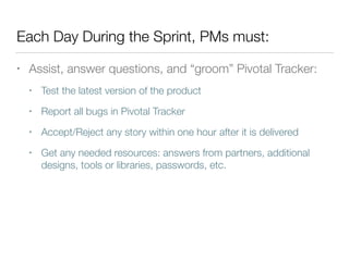 Each Day During the Sprint, PMs must:
• Assist, answer questions, and “groom” Pivotal Tracker:
• Test the latest version of the product
• Report all bugs in Pivotal Tracker
• Accept/Reject any story within one hour after it is delivered
• Get any needed resources: answers from partners, additional
designs, tools or libraries, passwords, etc.
 