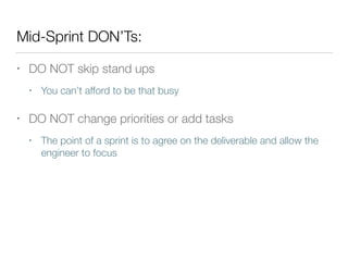 Mid-Sprint DON’Ts:
• DO NOT skip stand ups
• You can’t afford to be that busy
• DO NOT change priorities or add tasks
• The point of a sprint is to agree on the deliverable and allow the
engineer to focus
 