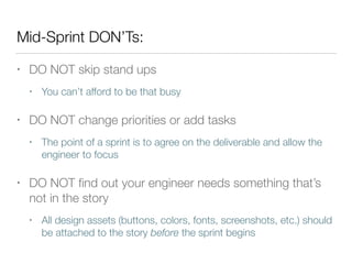 Mid-Sprint DON’Ts:
• DO NOT skip stand ups
• You can’t afford to be that busy
• DO NOT change priorities or add tasks
• The point of a sprint is to agree on the deliverable and allow the
engineer to focus
• DO NOT ﬁnd out your engineer needs something that’s
not in the story
• All design assets (buttons, colors, fonts, screenshots, etc.) should
be attached to the story before the sprint begins
 