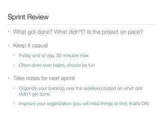 Sprint Review
• What got done? What didn't? Is the project on pace?
• Keep it casual
• Friday end of day, 30 minutes max
• Often done over beers, should be fun
• Take notes for next sprint
• Organize your backlog over the weekend based on what did/
didn’t get done
• Improve your organization (you will miss things at ﬁrst; that’s OK)
 