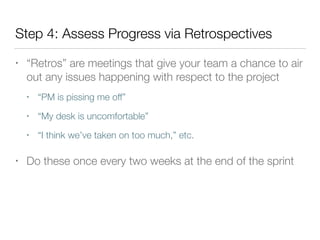 Step 4: Assess Progress via Retrospectives
• “Retros” are meetings that give your team a chance to air
out any issues happening with respect to the project
• “PM is pissing me off”
• “My desk is uncomfortable”
• “I think we’ve taken on too much,” etc.
• Do these once every two weeks at the end of the sprint
 