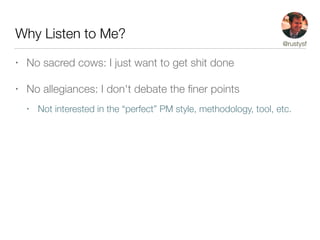 Why Listen to Me?
• No sacred cows: I just want to get shit done
• No allegiances: I don't debate the ﬁner points
• Not interested in the “perfect” PM style, methodology, tool, etc.
@rustysf
 