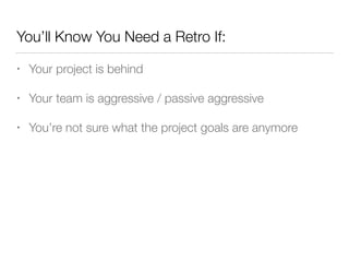 You’ll Know You Need a Retro If:
• Your project is behind
• Your team is aggressive / passive aggressive
• You’re not sure what the project goals are anymore
 