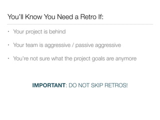 You’ll Know You Need a Retro If:
• Your project is behind
• Your team is aggressive / passive aggressive
• You’re not sure what the project goals are anymore
!
IMPORTANT: DO NOT SKIP RETROS!
 
