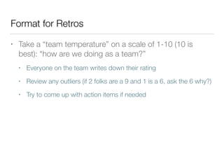 Format for Retros
• Take a “team temperature” on a scale of 1-10 (10 is
best): “how are we doing as a team?”
• Everyone on the team writes down their rating
• Review any outliers (if 2 folks are a 9 and 1 is a 6, ask the 6 why?)
• Try to come up with action items if needed
 