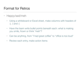 Format for Retros
• Happy/sad/meh
• Using a whiteboard or Excel sheet, make columns with headers of
:), :| and :(
• Have the team write bullet points beneath each: what is making
you smile, frown or think “meh”?
• Can be anything, from “I had great coffee” to “ofﬁce is too loud”
• Review each entry, make action items
 