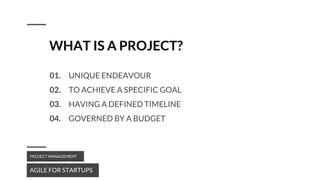 WHAT IS A PROJECT?
01. UNIQUE ENDEAVOUR
02. TO ACHIEVE A SPECIFIC GOAL
03. HAVING A DEFINED TIMELINE
04. GOVERNED BY A BUDGET
AGILE FOR STARTUPS
PROJECT MANAGEMENT
 