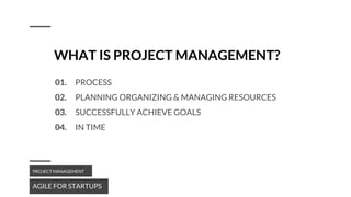 WHAT IS PROJECT MANAGEMENT?
AGILE FOR STARTUPS
PROJECT MANAGEMENT
01. PROCESS
02. PLANNING ORGANIZING & MANAGING RESOURCES
03. SUCCESSFULLY ACHIEVE GOALS
04. IN TIME
 