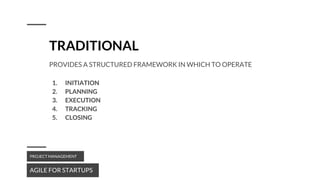 TRADITIONAL
AGILE FOR STARTUPS
PROJECT MANAGEMENT
PROVIDES A STRUCTURED FRAMEWORK IN WHICH TO OPERATE
1. INITIATION
2. PLANNING
3. EXECUTION
4. TRACKING
5. CLOSING
 