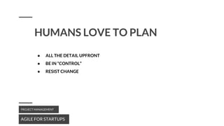 HUMANS LOVE TO PLAN
AGILE FOR STARTUPS
PROJECT MANAGEMENT
● ALL THE DETAIL UPFRONT
● BE IN “CONTROL”
● RESIST CHANGE
 