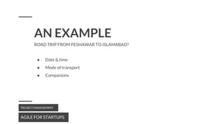 AN EXAMPLE
AGILE FOR STARTUPS
PROJECT MANAGEMENT
ROAD TRIP FROM PESHAWAR TO ISLAMABAD?
● Date & time
● Mode of transport
● Companions
 