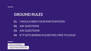 GROUND RULES
01. I WOULD NEED YOUR PARTICIPATION
02. ASK QUESTIONS
03. ASK QUESTIONS!
04. IF IT GETS BORING PLEASE FEEL FREE TO LEAVE
AGILE FOR STARTUPS
PROJECT MANAGEMENT
 
