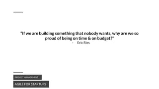 AGILE FOR STARTUPS
PROJECT MANAGEMENT
“If we are building something that nobody wants, why are we so
proud of being on time & on budget?”
- Eric Ries
 