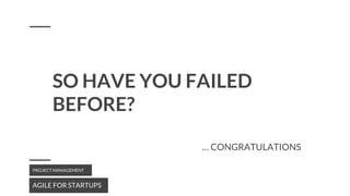 SO HAVE YOU FAILED
BEFORE?
AGILE FOR STARTUPS
PROJECT MANAGEMENT
… CONGRATULATIONS
 