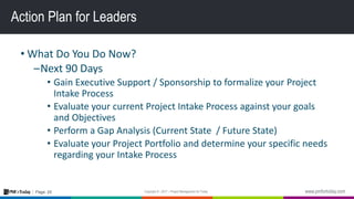 25Page:
Action Plan for Leaders
• What Do You Do Now?
–Next 90 Days
• Gain Executive Support / Sponsorship to formalize your Project
Intake Process
• Evaluate your current Project Intake Process against your goals
and Objectives
• Perform a Gap Analysis (Current State / Future State)
• Evaluate your Project Portfolio and determine your specific needs
regarding your Intake Process
 