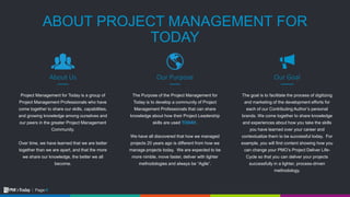 4Page:
ABOUT PROJECT MANAGEMENT FOR
TODAY
The goal is to facilitate the process of digitizing
and marketing of the development efforts for
each of our Contributing Author’s personal
brands. We come together to share knowledge
and experiences about how you take the skills
you have learned over your career and
contextualize them to be successful today. For
example, you will find content showing how you
can change your PMO’s Project Deliver Life-
Cycle so that you can deliver your projects
successfully in a lighter, process-driven
methodology.
Our Goal
Project Management for Today is a group of
Project Management Professionals who have
come together to share our skills, capabilities,
and growing knowledge among ourselves and
our peers in the greater Project Management
Community.
Over time, we have learned that we are better
together than we are apart, and that the more
we share our knowledge, the better we all
become.
About Us
The Purpose of the Project Management for
Today is to develop a community of Project
Management Professionals that can share
knowledge about how their Project Leadership
skills are used TODAY.
We have all discovered that how we managed
projects 20 years ago is different from how we
manage projects today. We are expected to be
more nimble, move faster, deliver with lighter
methodologies and always be “Agile”.
Our Purpose
 