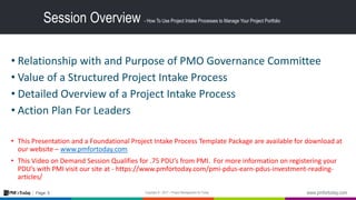 5Page:
Session Overview - How To Use Project Intake Processes to Manage Your Project Portfolio
• Relationship with and Purpose of PMO Governance Committee
• Value of a Structured Project Intake Process
• Detailed Overview of a Project Intake Process
• Action Plan For Leaders
• This Presentation and a Foundational Project Intake Process Template Package are available for download at
our website – www.pmfortoday.com
• This Video on Demand Session Qualifies for .75 PDU’s from PMI. For more information on registering your
PDU’s with PMI visit our site at - https://www.pmfortoday.com/pmi-pdus-earn-pdus-investment-reading-
articles/
 