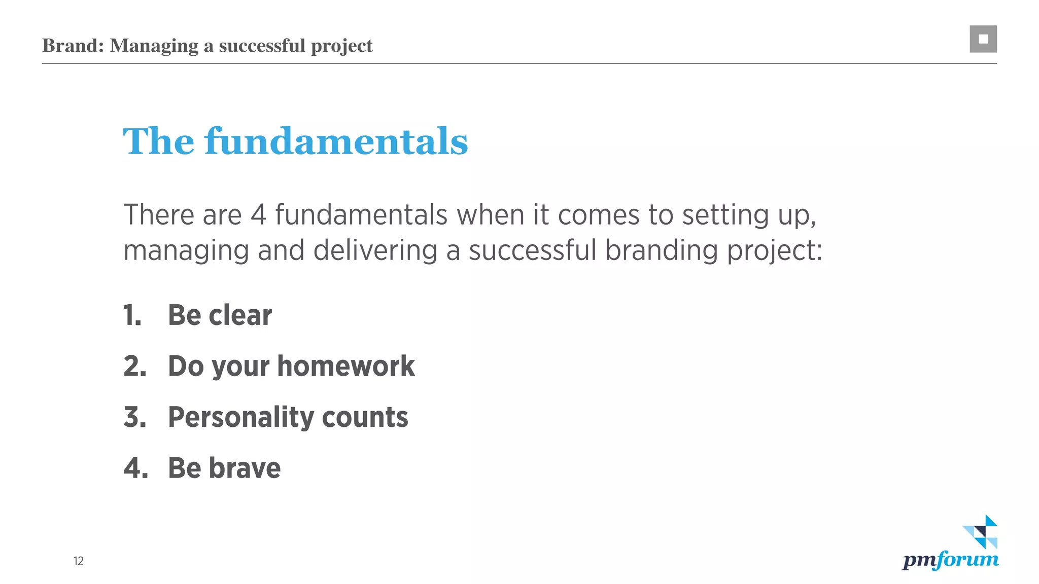 12
Brand: Managing a successful project
The fundamentals
There are 4 fundamentals when it comes to setting up,
managing and delivering a successful branding project:
1.		 Be clear
2.	 Do your homework
3.	 Personality counts
4.	 Be brave
 
