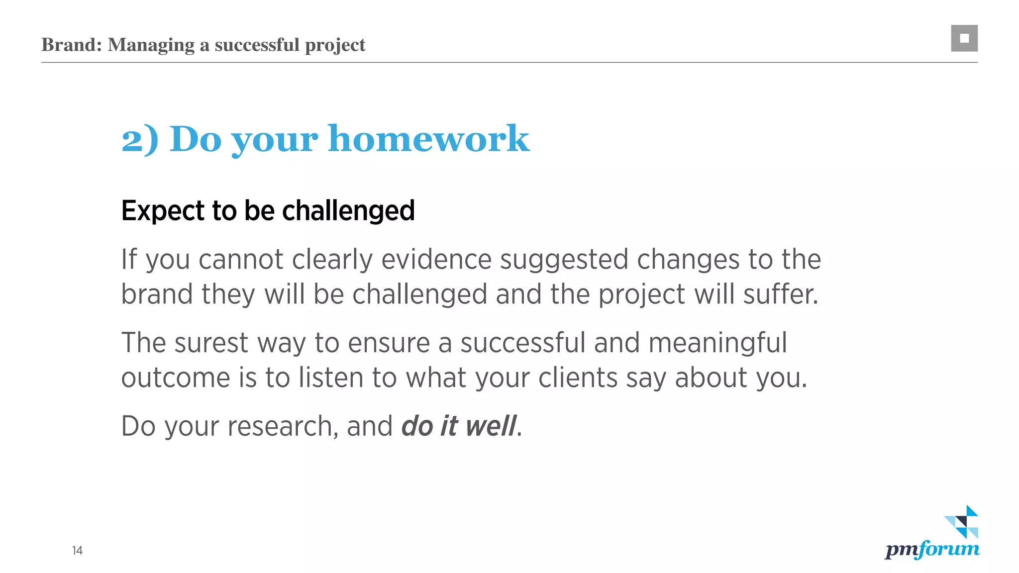14
2) Do your homework
Expect to be challenged
If you cannot clearly evidence suggested changes to the
brand they will be challenged and the project will suffer.
The surest way to ensure a successful and meaningful
outcome is to listen to what your clients say about you.
Do your research, and do it well.
Brand: Managing a successful project
 