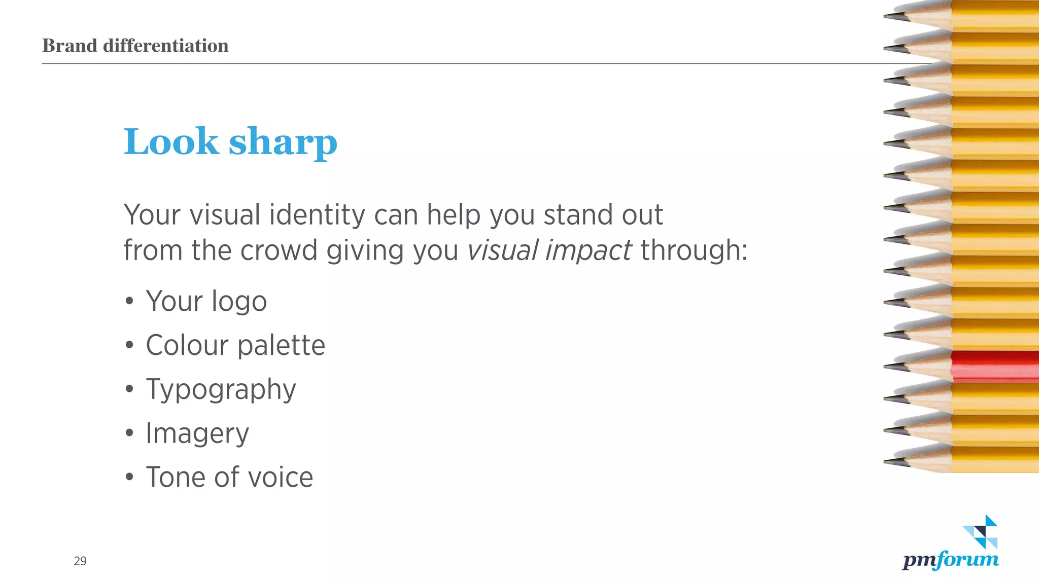 29
Look sharp
Your visual identity can help you stand out
from the crowd giving you visual impact through:
•	Your logo
•	Colour palette
•	Typography
•	Imagery
•	Tone of voice
Brand differentiation
 
