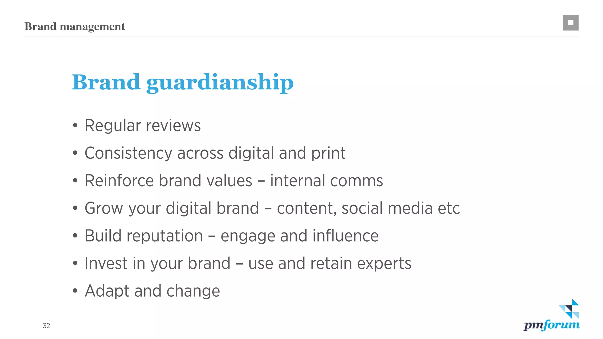 32
Brand guardianship
•	Regular reviews
•	Consistency across digital and print
•	Reinforce brand values – internal comms
•	Grow your digital brand – content, social media etc
•	Build reputation – engage and influence
•	Invest in your brand – use and retain experts
•	Adapt and change
Brand management
 